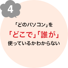 4 「どのパソコン」を「どこで」「誰が」使っているかわからない